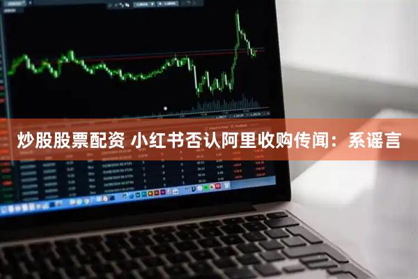 炒股股票配资 小红书否认阿里收购传闻：系谣言