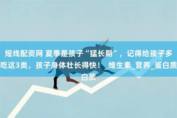 短线配资网 夏季是孩子“猛长期”，记得给孩子多吃这3类，孩子身体壮长得快！_维生素_营养_蛋白质