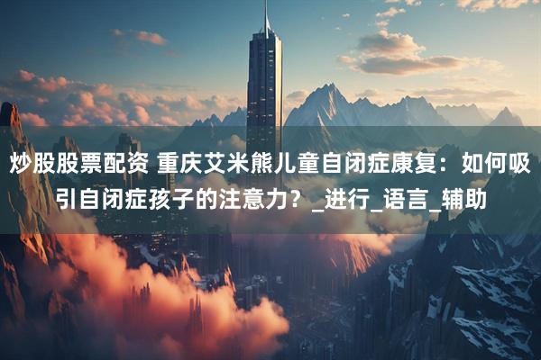 炒股股票配资 重庆艾米熊儿童自闭症康复：如何吸引自闭症孩子的注意力？_进行_语言_辅助