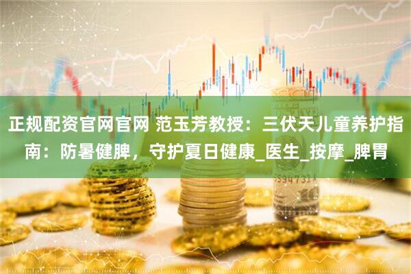 正规配资官网官网 范玉芳教授：三伏天儿童养护指南：防暑健脾，守护夏日健康_医生_按摩_脾胃