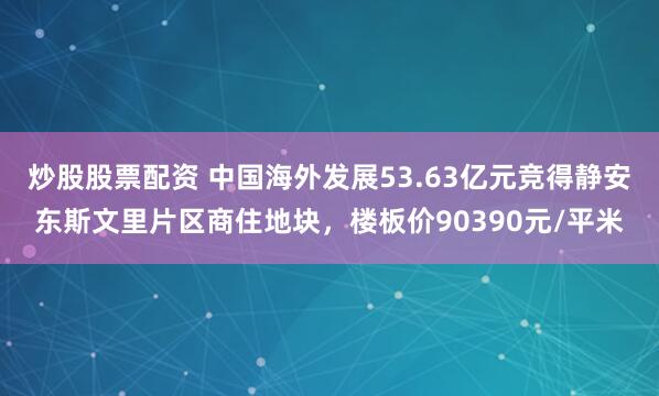 炒股股票配资 中国海外发展53.63亿元竞得静安东斯文里片区商住地块，楼板价90390元/平米