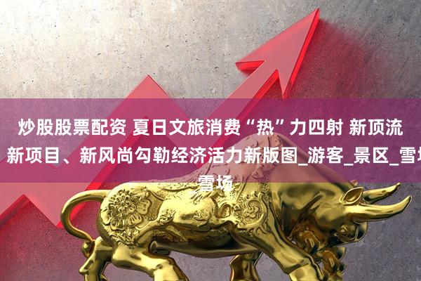 炒股股票配资 夏日文旅消费“热”力四射 新顶流、新项目、新风尚勾勒经济活力新版图_游客_景区_雪场