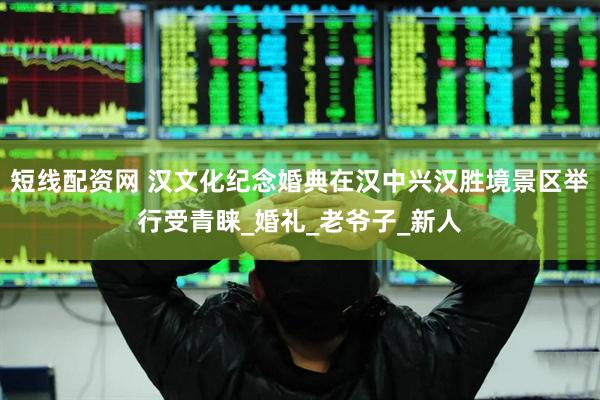 短线配资网 汉文化纪念婚典在汉中兴汉胜境景区举行受青睐_婚礼_老爷子_新人