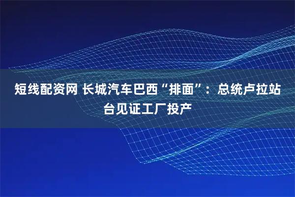 短线配资网 长城汽车巴西“排面”：总统卢拉站台见证工厂投产