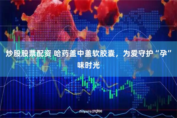 炒股股票配资 哈药盖中盖软胶囊，为爱守护“孕”味时光