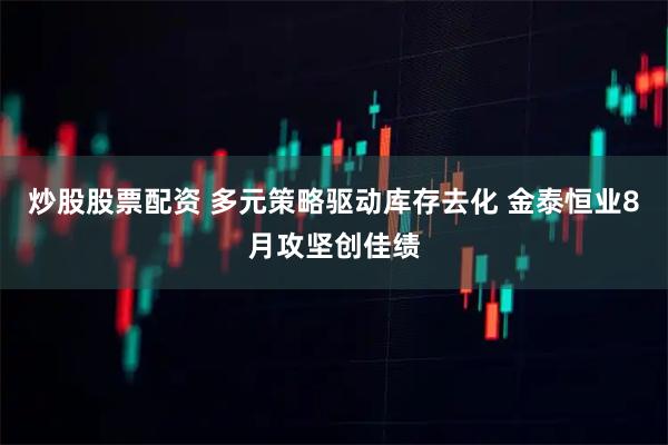 炒股股票配资 多元策略驱动库存去化 金泰恒业8月攻坚创佳绩