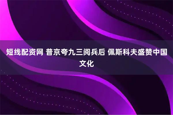 短线配资网 普京夸九三阅兵后 佩斯科夫盛赞中国文化