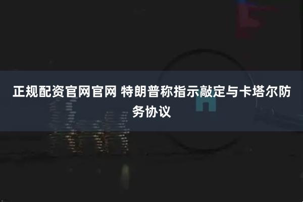正规配资官网官网 特朗普称指示敲定与卡塔尔防务协议