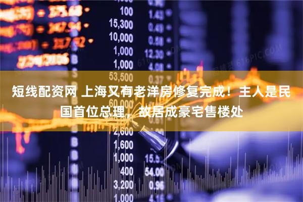 短线配资网 上海又有老洋房修复完成！主人是民国首位总理，故居成豪宅售楼处