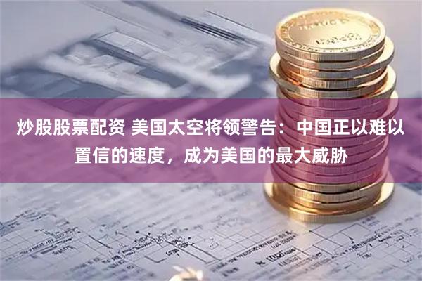炒股股票配资 美国太空将领警告：中国正以难以置信的速度，成为美国的最大威胁