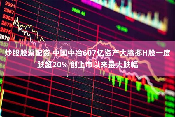 炒股股票配资 中国中冶607亿资产大腾挪H股一度跌超20% 创上市以来最大跌幅