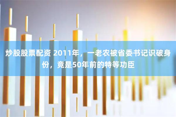 炒股股票配资 2011年，一老农被省委书记识破身份，竟是50年前的特等功臣
