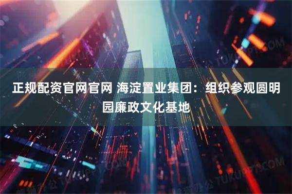 正规配资官网官网 海淀置业集团：组织参观圆明园廉政文化基地