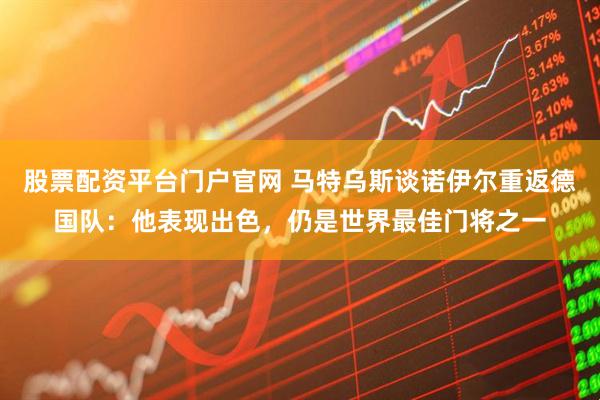 股票配资平台门户官网 马特乌斯谈诺伊尔重返德国队：他表现出色，仍是世界最佳门将之一