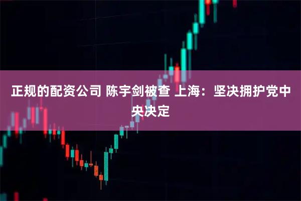 正规的配资公司 陈宇剑被查 上海：坚决拥护党中央决定