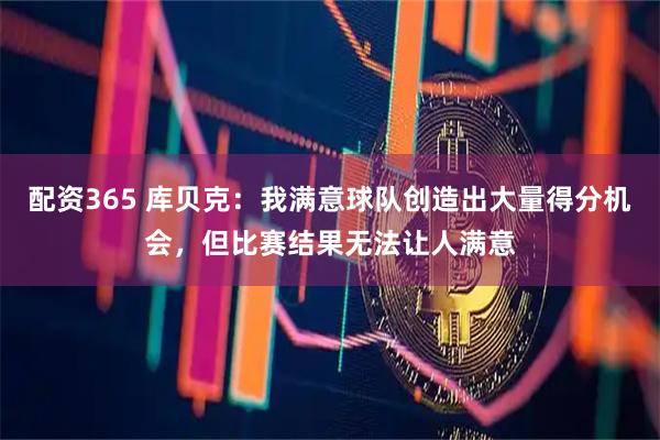配资365 库贝克：我满意球队创造出大量得分机会，但比赛结果无法让人满意